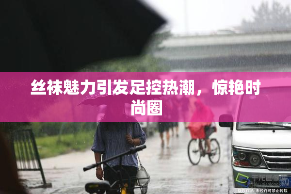 丝袜魅力引发足控热潮，惊艳时尚圈
