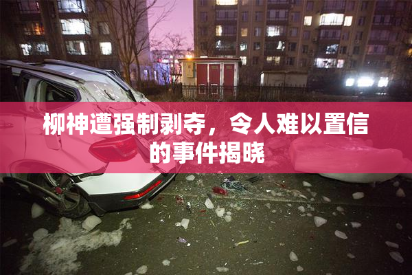柳神遭强制剥夺，令人难以置信的事件揭晓