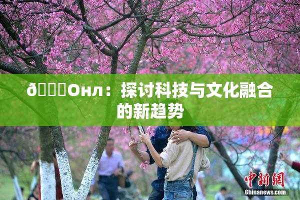 🐔Oнл：探讨科技与文化融合的新趋势