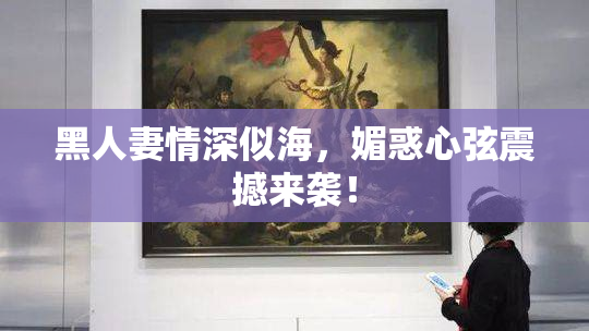 黑人妻情深似海，媚惑心弦震撼来袭！
