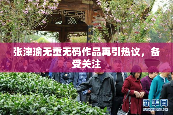 张津瑜无重无码作品再引热议，备受关注