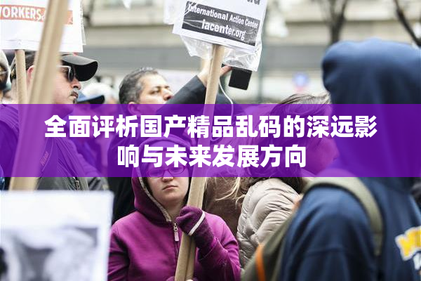 全面评析国产精品乱码的深远影响与未来发展方向