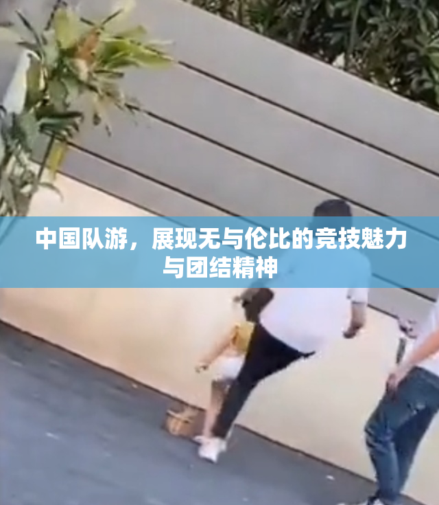 中国队游，展现无与伦比的竞技魅力与团结精神