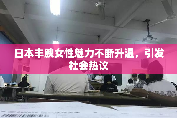 日本丰腴女性魅力不断升温，引发社会热议