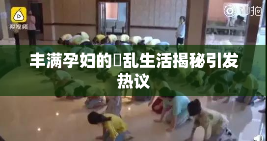 丰满孕妇的婬乱生活揭秘引发热议