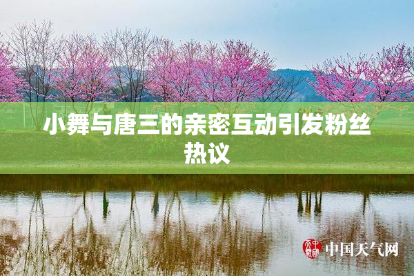 小舞与唐三的亲密互动引发粉丝热议
