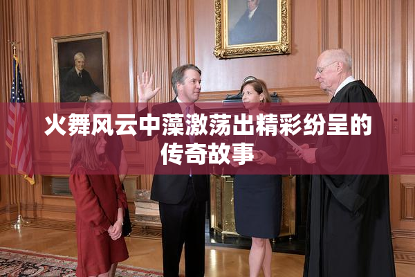 火舞风云中藻激荡出精彩纷呈的传奇故事