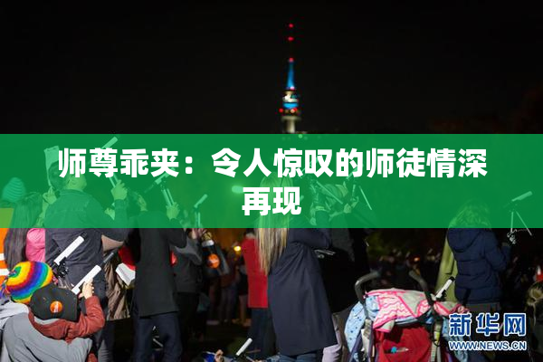 师尊乖夹：令人惊叹的师徒情深再现