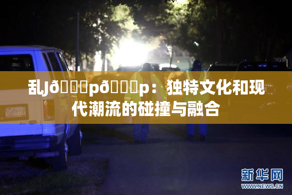 乱J🈚p🈚p：独特文化和现代潮流的碰撞与融合