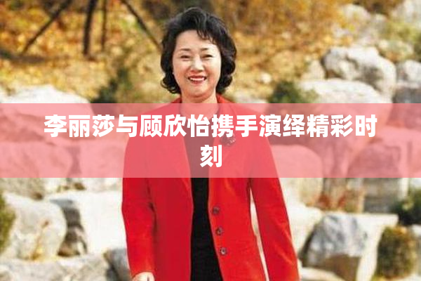 李丽莎与顾欣怡携手演绎精彩时刻