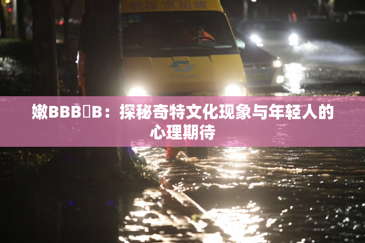 嫩BBB槡B：探秘奇特文化现象与年轻人的心理期待