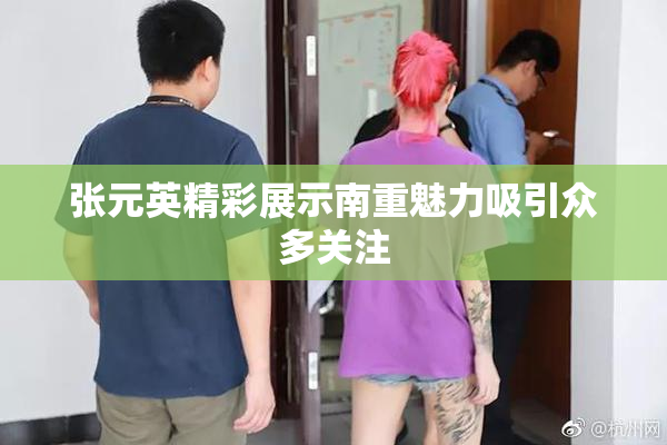 张元英精彩展示南重魅力吸引众多关注