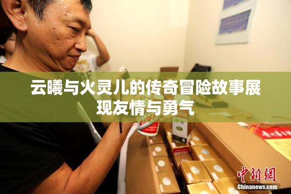 云曦与火灵儿的传奇冒险故事展现友情与勇气
