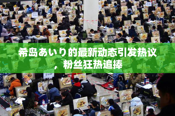 希岛あいり的最新动态引发热议，粉丝狂热追捧