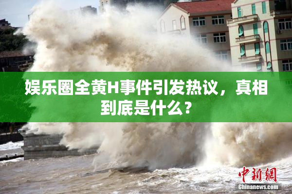 娱乐圈全黄H事件引发热议，真相到底是什么？