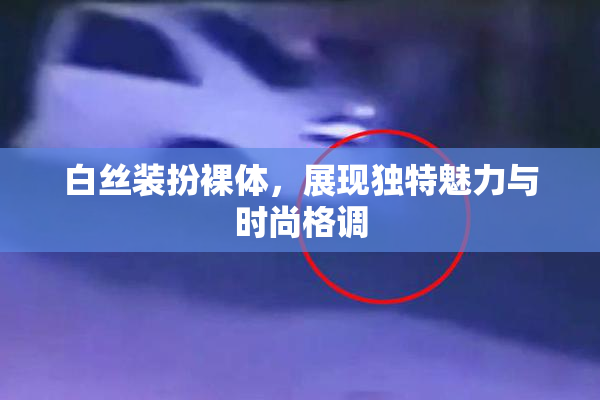 白丝装扮裸体，展现独特魅力与时尚格调