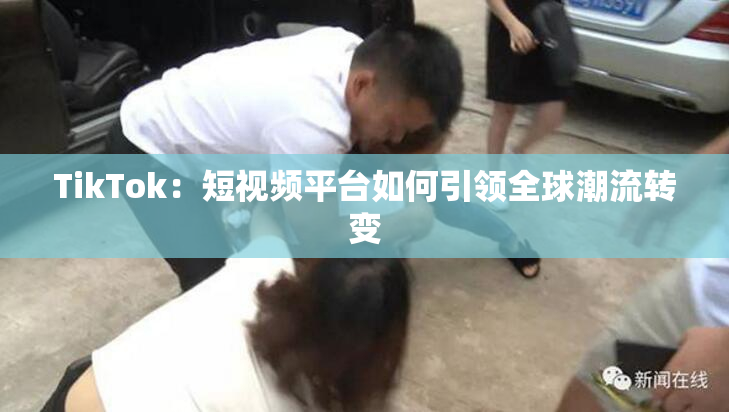 TikTok：短视频平台如何引领全球潮流转变