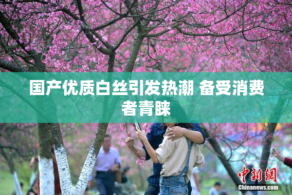 国产优质白丝引发热潮 备受消费者青睐