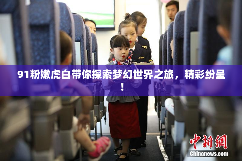 91粉嫩虎白带你探索梦幻世界之旅，精彩纷呈！