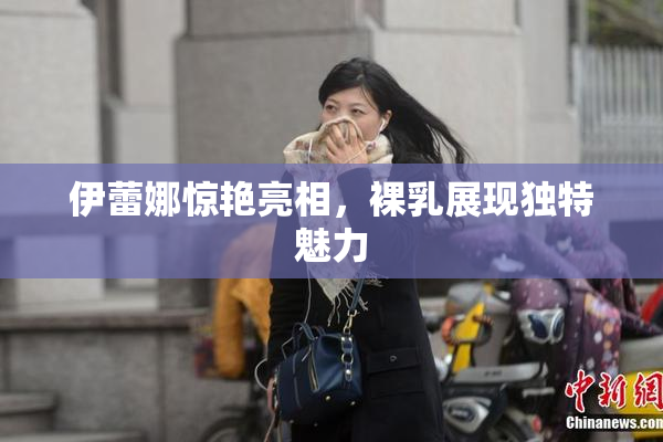 伊蕾娜惊艳亮相，裸乳展现独特魅力