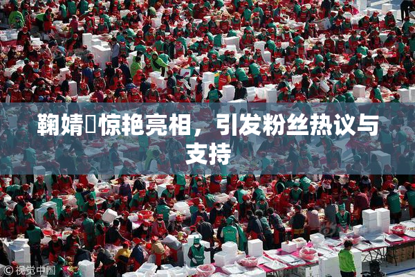 鞠婧祎惊艳亮相，引发粉丝热议与支持