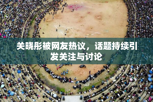 关晓彤被网友热议，话题持续引发关注与讨论