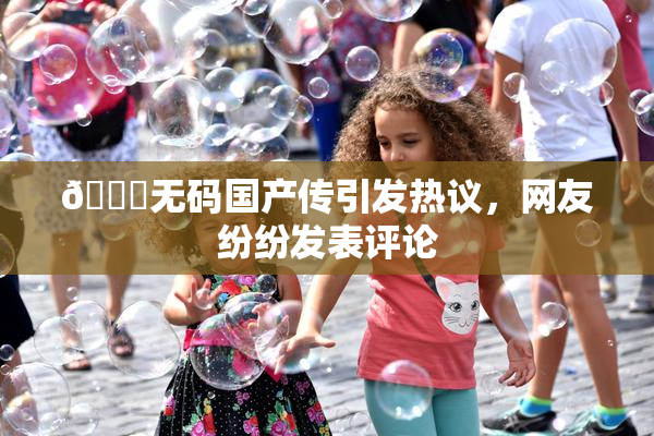 🔞无码国产传引发热议，网友纷纷发表评论