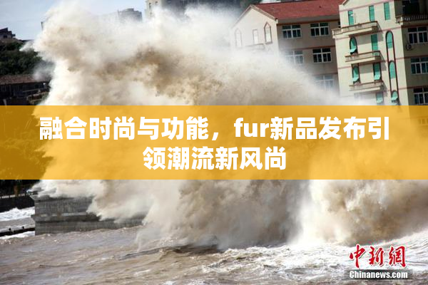 融合时尚与功能，fur新品发布引领潮流新风尚