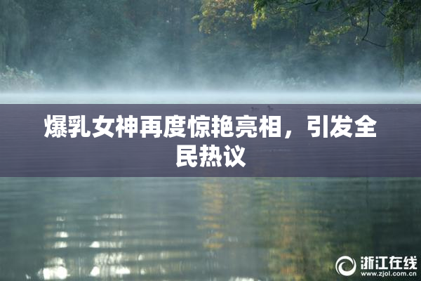 爆乳女神再度惊艳亮相，引发全民热议
