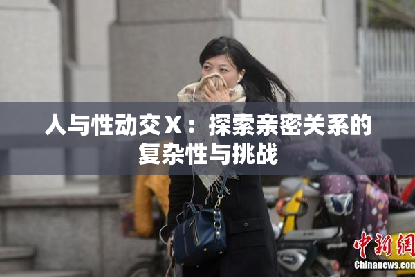 人与性动交Ⅹ：探索亲密关系的复杂性与挑战