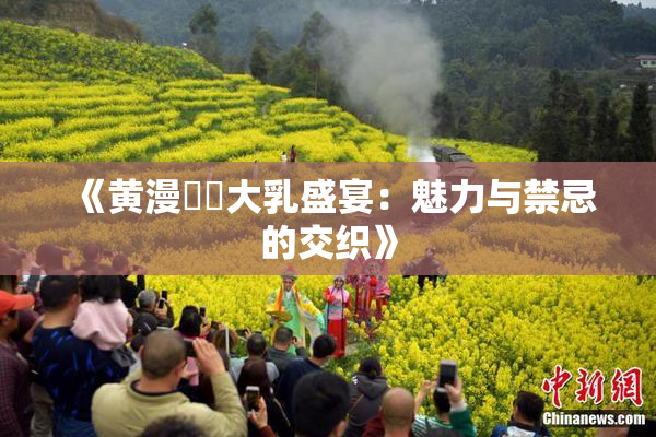 《黄漫❌‌大乳盛宴：魅力与禁忌的交织》
