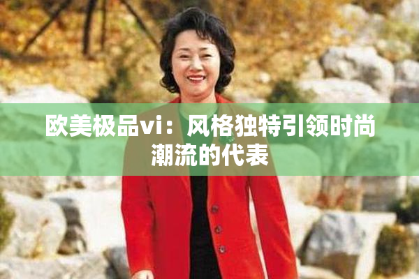 欧美极品vi：风格独特引领时尚潮流的代表