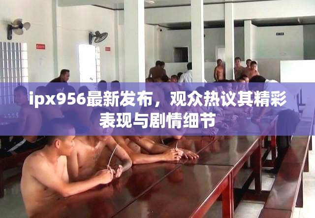 ipx956最新发布，观众热议其精彩表现与剧情细节