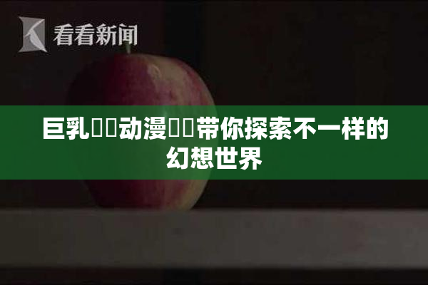 巨乳❌‌动漫❌‌带你探索不一样的幻想世界