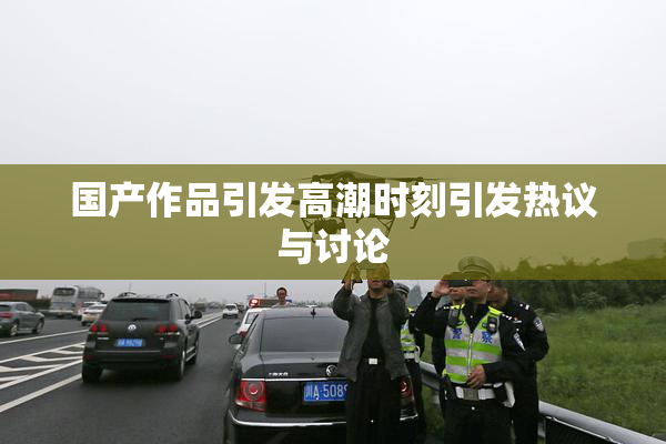 国产作品引发高潮时刻引发热议与讨论