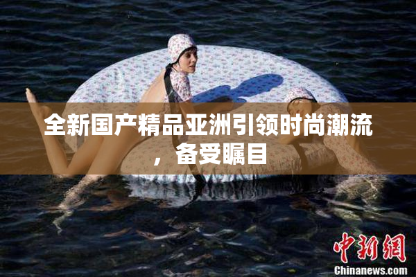 全新国产精品亚洲引领时尚潮流，备受瞩目
