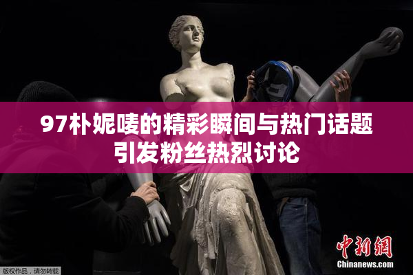 97朴妮唛的精彩瞬间与热门话题引发粉丝热烈讨论