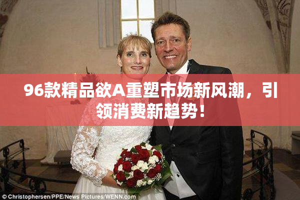 96款精品欲A重塑市场新风潮，引领消费新趋势！