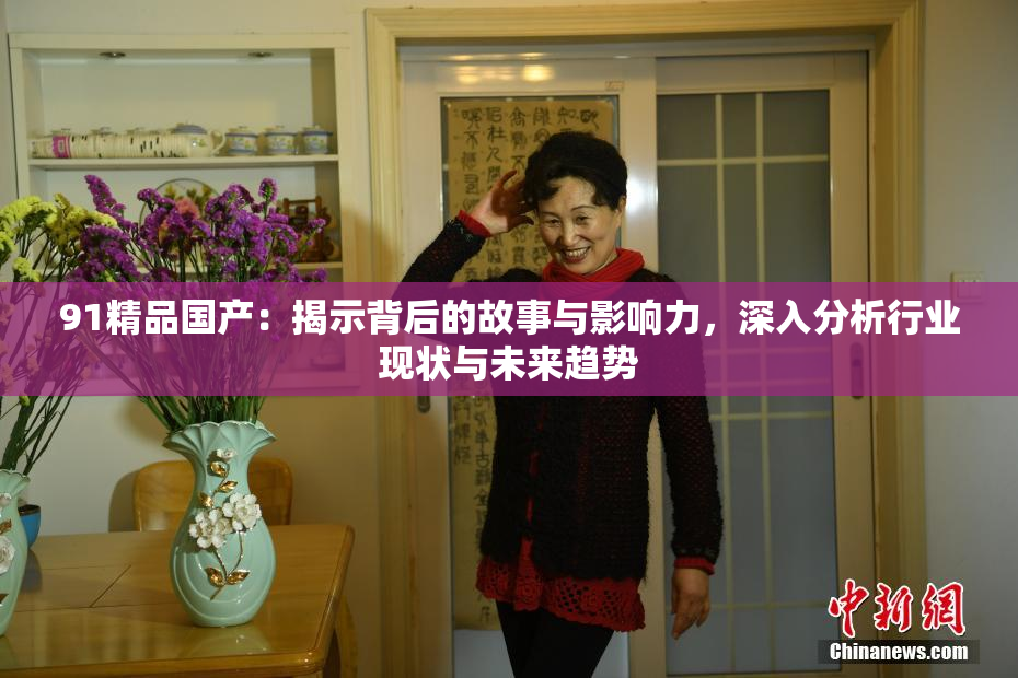 91精品国产：揭示背后的故事与影响力，深入分析行业现状与未来趋势