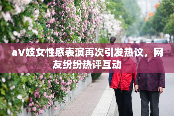 aV妓女性感表演再次引发热议，网友纷纷热评互动