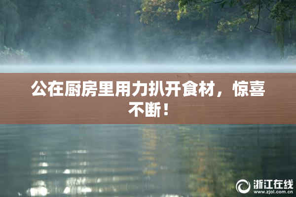 公在厨房里用力扒开食材，惊喜不断！