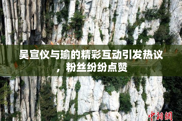 吴宣仪与瑜的精彩互动引发热议，粉丝纷纷点赞