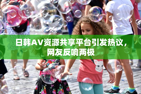 日韩AV资源共享平台引发热议，网友反响两极