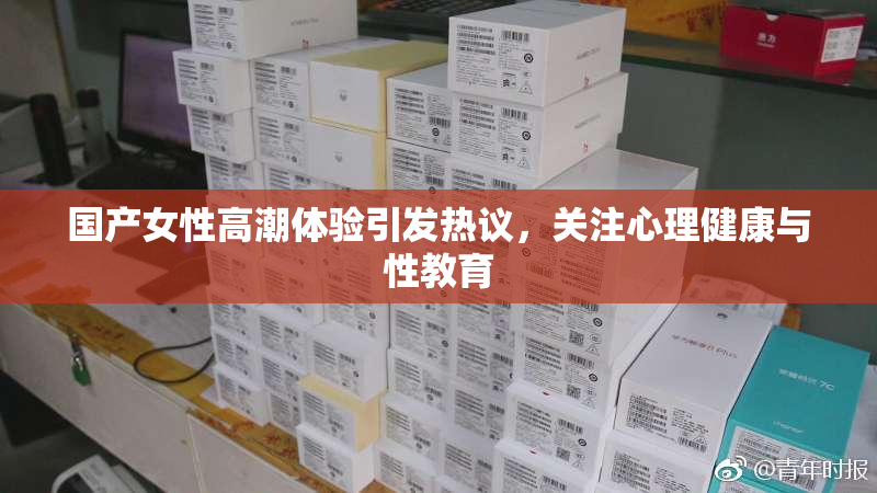 国产女性高潮体验引发热议，关注心理健康与性教育