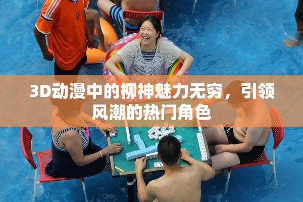 3D动漫中的柳神魅力无穷，引领风潮的热门角色