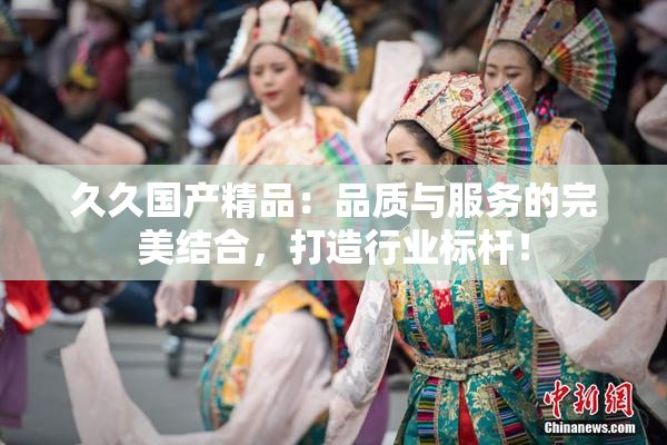 久久国产精品：品质与服务的完美结合，打造行业标杆！