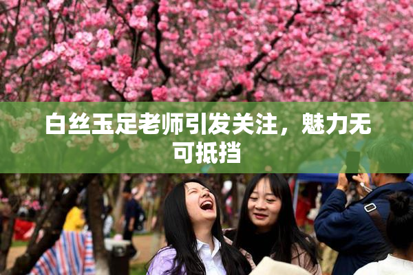 白丝玉足老师引发关注，魅力无可抵挡