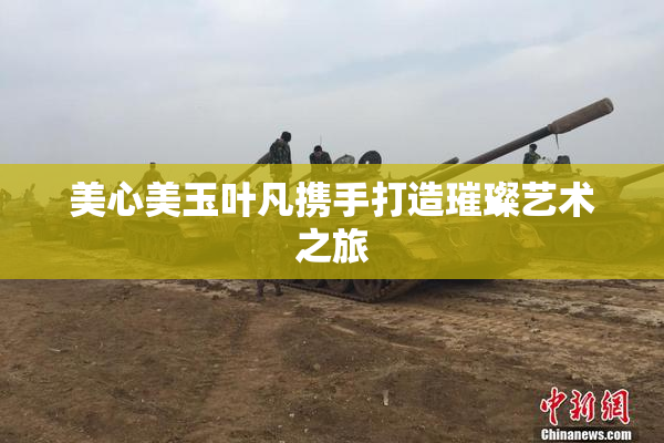 美心美玉叶凡携手打造璀璨艺术之旅
