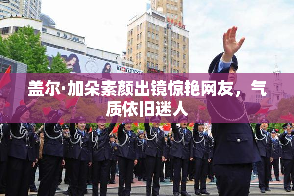 盖尔·加朵素颜出镜惊艳网友，气质依旧迷人