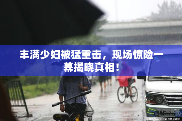 丰满少妇被猛重击，现场惊险一幕揭晓真相！